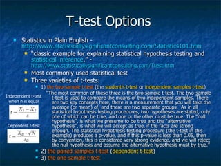 T-test Options  Statistics in Plain English -  http://www.statisticallysignificantconsulting.com/Statistics101.htm   “ classic example for explaining statistical hypothesis testing and  statistical inference .” -  http://www.statisticallysignificantconsulting.com/Ttest.htm   Most commonly used statistical test  Three varieties of t-tests:  1)  the two-sample t-test  (the  student’s t-test  or  independent samples t-test )  “ The most common of these three is the two-sample t-test. The two-sample t-test is used to compare the means of two independent samples. There are two key concepts here, there is a measurement that you will take the average (or mean) of, and there are two separate groups.  As in all statistical hypothesis testing procedures, two hypotheses are stated, only one of which can be true, and one or the other must be true. The “null hypothesis”, is what we presume to be true and the “alternative hypothesis”, is what we will accept as true, if the facts are strong enough. The statistical hypothesis testing procedure (the t-test in this example) produces a p-value, and if this p-value is less than 0.05, then by convention, this is considered very strong evidence, and we will reject the null hypothesis and assume the alternative hypothesis must by true.” 2)  the paired samples t-test  ( dependent t-test ) 3)  the one-sample t-test   Independent t-test when n is equal Dependent t-test 