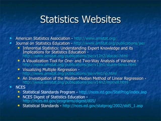 Statistics Websites American Statistics Association -  http://www.amstat.org/ Journal on Statistics Education -  http://www.amstat.org/publications/jse/   Inferential Statistics: Understanding Expert Knowledge and its Implications for Statistics Education -  http://www.amstat.org/publications/jse/v12n2/alacaci.html   A Visualization Tool for One- and Two-Way Analysis of Variance -  http://www.amstat.org/publications/jse/v13n1/sturm-beiss.html   Visualizing Multiple Regression -  http://www.amstat.org/publications/jse/v9n1/ip.html An Investigation of the Median-Median Method of Linear Regression -  http://www.amstat.org/publications/jse/v14n2/morrell.html   NCES  Statistical Standards Program -  http://nces.ed.gov/StatProg/index.asp NCES Digest of Statistics Education -  http://nces.ed.gov/programs/digest/d05/   Statistical Standards -  http://nces.ed.gov/statprog/2002/std5_1.asp 