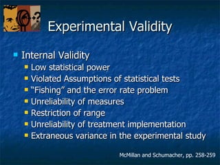 Experimental Validity Internal Validity Low statistical power Violated Assumptions of statistical tests “ Fishing” and the error rate problem Unreliability of measures Restriction of range Unreliability of treatment implementation Extraneous variance in the experimental study McMillan and Schumacher, pp. 258-259 