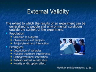 External Validity The extent to which the results of an experiment can be generalized to people and environmental conditions outside the context of the experiment. Population Selection of Subjects Characteristics of Subjects Subject/treatment Interaction Ecological Description of Variables Multiple-treatment interference Setting/treatment interaction Pretest-posttest sensitization Novelty or disruption effect McMillan and Schumacher, p. 261 