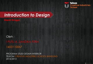 Introduction to Design 
Bapak Rangga 
Oleh : 
I PUTU A. SANDIKA FITRA 
1403110067 
PROGRAM STUDI DESAIN INTERIOR 
TELKOM CREATIVE INDUSTRIES SCHOOL BANDUNG 
2014/2015 
 