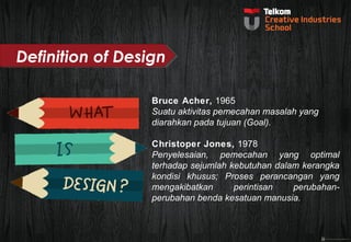 Bruce Acher, 1965 
Suatu aktivitas pemecahan masalah yang 
diarahkan pada tujuan (Goal). 
Christoper Jones, 1978 
Penyelesaian, pemecahan yang optimal 
terhadap sejumlah kebutuhan dalam kerangka 
kondisi khusus; Proses perancangan yang 
mengakibatkan perintisan perubahan-perubahan 
benda kesatuan manusia. 
Definition of Design 
 