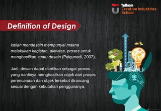 Definition of Design 
Istilah mendesain mempunyai makna 
melakukan kegiatan, aktivitas, proses untuk 
menghasilkan suatu desain (Palgunadi, 2007). 
Jadi, desain dapat diartikan sebagai proses 
yang nantinya menghasilkan objek dari proses 
perencanaan dan objek tersebut dirancang 
sesuai dengan kebutuhan penggunanya. 
 