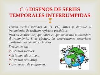 
Toman varias medidas de la VD, antes y durante el
tratamiento. Se realizan registros periódicos.
Para su análisis hay que saber en qué momento se introduce
el tratamiento. Si es efectivo, las observaciones posteriores
mostrarán un cambio en la serie.
Frecuentes en:
Estudios sociales.
Estudios educativos.
Estudios sanitarios.
Evaluación de programas.
C.-) DISEÑOS DE SERIES
TEMPORALES INTERRUMPIDAS
 