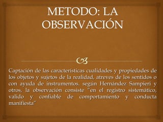 Captación de las características cualidades y propiedades deCaptación de las características cualidades y propiedades de
los objetos y sujetos de la realidad, atreves de los sentidos olos objetos y sujetos de la realidad, atreves de los sentidos o
con ayuda de instrumentos.con ayuda de instrumentos. según Hernández Sampieri ysegún Hernández Sampieri y
otros, la observación consiste “en el registro sistemático,otros, la observación consiste “en el registro sistemático,
valido y confiable de comportamiento y conductavalido y confiable de comportamiento y conducta
manifiesta”manifiesta”
 