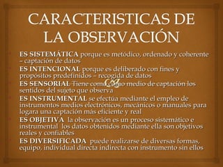  ES SISTEMÁTICAES SISTEMÁTICA porque es metódico, ordenado y coherenteporque es metódico, ordenado y coherente
– captación de datos– captación de datos
 ES INTENCIONALES INTENCIONAL porque es deliberado con fines yporque es deliberado con fines y
propósitos predefinidos – recogida de datospropósitos predefinidos – recogida de datos
 ES SENSORIALES SENSORIAL Tiene como como medio de captación losTiene como como medio de captación los
sentidos del sujeto que observasentidos del sujeto que observa
 ES INSTRUMENTALES INSTRUMENTAL se efectúa mediante el empleo dese efectúa mediante el empleo de
instrumentos medios electrónicos, mecánicos o manuales parainstrumentos medios electrónicos, mecánicos o manuales para
logara una captación más eficiente y reallogara una captación más eficiente y real
 ES OBJETIVAES OBJETIVA la observación es un proceso sistemático ela observación es un proceso sistemático e
instrumental los datos obtenidos mediante ella son objetivosinstrumental los datos obtenidos mediante ella son objetivos
reales y confiablesreales y confiables
 ES DIVERSIFICADAES DIVERSIFICADA puede realizarse de diversas formas,puede realizarse de diversas formas,
equipo, individualequipo, individual directa indirecta con instrumento sin ellosdirecta indirecta con instrumento sin ellos
 