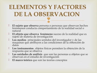 
ELEMENTOS Y FACTORES
DE LA OBSERVACION
 El sujeto que observa persona o personas que observan hechos
fenómenos conducta comportamiento de la realidad social o
natural
 El objeto que observa fenómeno suceso de la realidad que es
sujeto de materia de investigación
 Los medios principales sentidos del investigador y de las
maquinas que atribuyen a las condiciones de la obtención de
datos
 Los instrumentos objetos físicos permiten la obtención de la
respuesta que se observa
 Las unidades de análisis que son las personas u objetos que se
observan en el estudio de investigación
 El marco teórico que son las teorías conceptos
 