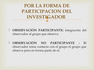 
POR LA FORMA DE
PARTICIPACION DEL
INVESTIGADOR
 OBSERVACIÓN PARTICIPANTE: integración del
observador al grupo que observa.
 OBSERVACIÓN NO PARTICIPANTE : El
observador toma contacto con el grupo el grupo que
observa pero no forma parte de el.
 