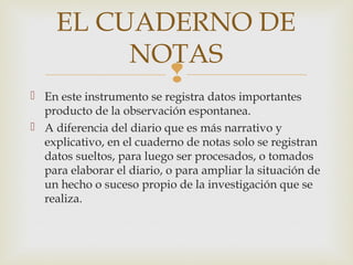 
 En este instrumento se registra datos importantes
producto de la observación espontanea.
 A diferencia del diario que es más narrativo y
explicativo, en el cuaderno de notas solo se registran
datos sueltos, para luego ser procesados, o tomados
para elaborar el diario, o para ampliar la situación de
un hecho o suceso propio de la investigación que se
realiza.
EL CUADERNO DE
NOTAS
 