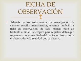 
 Además de los instrumentos de investigación de
carácter sencillo mencionados, tenemos también la
ficha de observación, de fácil manejo pero de
bastante utilidad. Se emplea para registrar datos que
se generan como resultado del contacto directo entre
el observador y la realidad que se observa.
FICHA DE
OBSERVACIÓN
 