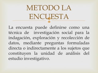 
METODO LA
ENCUESTA
La encuesta puede definirse como una
técnica de investigación social para la
indagación, exploración y recolección de
datos, mediante preguntas formuladas
directa o indirectamente a los sujetos que
constituyen la unidad de análisis del
estudio investigativo.
 