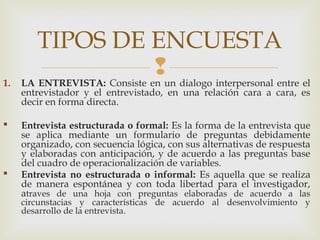 
TIPOS DE ENCUESTA
1. LA ENTREVISTA: Consiste en un dialogo interpersonal entre el
entrevistador y el entrevistado, en una relación cara a cara, es
decir en forma directa.
 Entrevista estructurada o formal: Es la forma de la entrevista que
se aplica mediante un formulario de preguntas debidamente
organizado, con secuencia lógica, con sus alternativas de respuesta
y elaboradas con anticipación, y de acuerdo a las preguntas base
del cuadro de operacionalización de variables.
 Entrevista no estructurada o informal: Es aquella que se realiza
de manera espontánea y con toda libertad para el investigador,
atraves de una hoja con preguntas elaboradas de acuerdo a las
circunstacias y características de acuerdo al desenvolvimiento y
desarrollo de la entrevista.
 