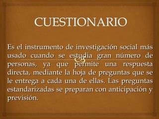 Es el instrumento de investigación social másEs el instrumento de investigación social más
usado cuando se estudia gran número deusado cuando se estudia gran número de
personas, ya que permite una respuestapersonas, ya que permite una respuesta
directa, mediante la hoja de preguntas que sedirecta, mediante la hoja de preguntas que se
le entrega a cada una de ellas. Las preguntasle entrega a cada una de ellas. Las preguntas
estandarizadas se preparan con anticipación yestandarizadas se preparan con anticipación y
previsión.previsión.
 