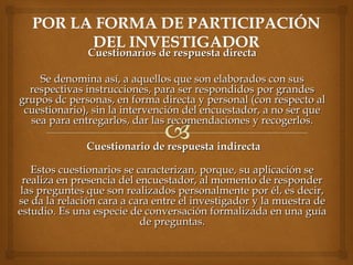 Cuestionarios de respuesta directaCuestionarios de respuesta directa
  
Se denomina así, a aquellos que son elaborados con susSe denomina así, a aquellos que son elaborados con sus
respectivas instrucciones, para ser respondidos por grandesrespectivas instrucciones, para ser respondidos por grandes
grupos dc personas, en forma directa y personal (con respecto algrupos dc personas, en forma directa y personal (con respecto al
cuestionario), sin la intervención del encuestador, a no ser quecuestionario), sin la intervención del encuestador, a no ser que
sea para entregarlos, dar las recomendaciones y recogerlos.sea para entregarlos, dar las recomendaciones y recogerlos.
Cuestionario de respuesta indirectaCuestionario de respuesta indirecta
Estos cuestionarios se caracterizan, porque, su aplicación seEstos cuestionarios se caracterizan, porque, su aplicación se
realiza en presencia del encuestador, al momento de responderrealiza en presencia del encuestador, al momento de responder
las preguntes que son realizados personalmente por él, es decir,las preguntes que son realizados personalmente por él, es decir,
se da la relación cara a cara entre el investigador y la muestra dese da la relación cara a cara entre el investigador y la muestra de
estudio. Es una especie de conversación formalizada en una guíaestudio. Es una especie de conversación formalizada en una guía
de preguntas.de preguntas.
 