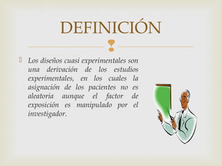 
 Los diseños cuasi experimentales son
una derivación de los estudios
experimentales, en los cuales la
asignación de los pacientes no es
aleatoria aunque el factor de
exposición es manipulado por el
investigador.
DEFINICIÓN
 
