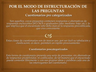 Cuestionarios pre categorizadosCuestionarios pre categorizados
Son aquellos, cuyas preguntas contienen respuestas o alternativas deSon aquellos, cuyas preguntas contienen respuestas o alternativas de
respuestas excluyentes (SI o NO) o graduados (alto, mediano, bajo, etc.), lorespuestas excluyentes (SI o NO) o graduados (alto, mediano, bajo, etc.), lo
que imp1ica que el encuestado sólo deba marcar la respuesta precodificada,que imp1ica que el encuestado sólo deba marcar la respuesta precodificada,
que crea conveniente.que crea conveniente.
Estas clases de cuestionarios son de mayor uso, por ser fácil su tabulación yEstas clases de cuestionarios son de mayor uso, por ser fácil su tabulación y
clasificación, es decir, permiten un rápido procesamiento.clasificación, es decir, permiten un rápido procesamiento.
  
Cuestionarios poscategorizadosCuestionarios poscategorizados
  
Esta forma de cuestionario presenta una serie de presuntas, sin alternativasEsta forma de cuestionario presenta una serie de presuntas, sin alternativas
de respuestas predefinidas, ni codificadas, de tal manera que el encuestadode respuestas predefinidas, ni codificadas, de tal manera que el encuestado
puede contestar libremente y con sus propias ideas y palabras cada una depuede contestar libremente y con sus propias ideas y palabras cada una de
las interrogantes del cuestionario.las interrogantes del cuestionario.
 