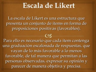 La escala de Likert es una estructura queLa escala de Likert es una estructura que
presenta un conjunto de ítems en forma depresenta un conjunto de ítems en forma de
proposiciones positivas (favorables).proposiciones positivas (favorables).
Para ello es necesario que cada ítem contengaPara ello es necesario que cada ítem contenga
una graduación escalonada de respuestas, queuna graduación escalonada de respuestas, que
vayan de lo más favorable a lo menosvayan de lo más favorable a lo menos
favorable, de tal manera que permitan a lasfavorable, de tal manera que permitan a las
personas observadas, expresar su opinión ypersonas observadas, expresar su opinión y
parecer de manera objetiva y precisaparecer de manera objetiva y precisa..
 