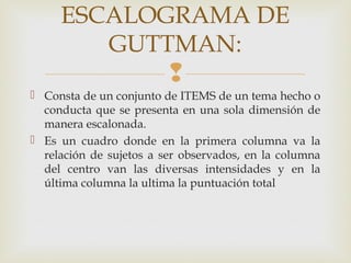 
ESCALOGRAMA DE
GUTTMAN:
 Consta de un conjunto de ITEMS de un tema hecho o
conducta que se presenta en una sola dimensión de
manera escalonada.
 Es un cuadro donde en la primera columna va la
relación de sujetos a ser observados, en la columna
del centro van las diversas intensidades y en la
última columna la ultima la puntuación total
 