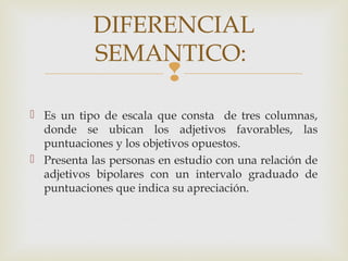 
DIFERENCIAL
SEMANTICO:
 Es un tipo de escala que consta de tres columnas,
donde se ubican los adjetivos favorables, las
puntuaciones y los objetivos opuestos.
 Presenta las personas en estudio con una relación de
adjetivos bipolares con un intervalo graduado de
puntuaciones que indica su apreciación.
 
