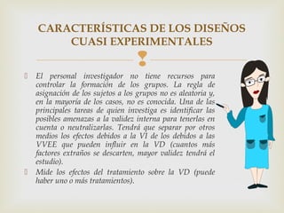 
CARACTERÍSTICAS DE LOS DISEÑOS
CUASI EXPERIMENTALES
 El personal investigador no tiene recursos para
controlar la formación de los grupos. La regla de
asignación de los sujetos a los grupos no es aleatoria y,
en la mayoría de los casos, no es conocida. Una de las
principales tareas de quien investiga es identificar las
posibles amenazas a la validez interna para tenerlas en
cuenta o neutralizarlas. Tendrá que separar por otros
medios los efectos debidos a la VI de los debidos a las
VVEE que pueden influir en la VD (cuantos más
factores extraños se descarten, mayor validez tendrá el
estudio).
 Mide los efectos del tratamiento sobre la VD (puede
haber uno o más tratamientos).
 