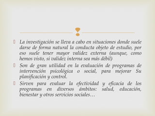 
 La investigación se lleva a cabo en situaciones donde suele
darse de forma natural la conducta objeto de estudio, por
eso suele tener mayor validez externa (aunque, como
hemos visto, si validez interna sea más débil)
 Son de gran utilidad en la evaluación de programas de
intervención psicológica o social, para mejorar Su
planificación y control.
 Sirven para evaluar la efectividad y eficacia de los
programas en diversos ámbitos: salud, educación,
bienestar y otros servicios sociales…
 