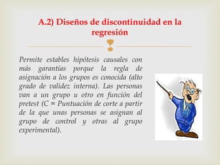 
Permite estables hipótesis causales con
más garantías porque la regla de
asignación a los grupos es conocida (alto
grado de validez interna). Las personas
van a un grupo u otro en función del
pretest (C = Puntuación de corte a partir
de la que unas personas se asignan al
grupo de control y otras al grupo
experimental).
A.2) Diseños de discontinuidad en la
regresión
 