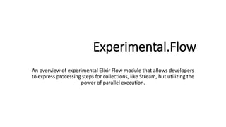 Experimental.Flow
An overview of experimental Elixir Flow module that allows developers
to express processing steps for collections, like Stream, but utilizing the
power of parallel execution.
 