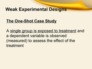 Weak Experimental Designs
The One-Shot Case Study
A single group is exposed to treatment and
a dependent variable is observed
(measured) to assess the effect of the
treatment
 