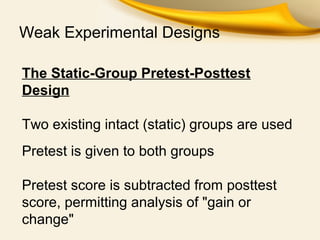 Weak Experimental Designs
The Static-Group Pretest-Posttest
Design
Two existing intact (static) groups are used
Pretest is given to both groups
Pretest score is subtracted from posttest
score, permitting analysis of "gain or
change"
 