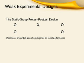 Weak Experimental Designs
The Static-Group Pretest-Posttest Design
O X O
O O
Weakness: amount of gain often depends on initial performance
 