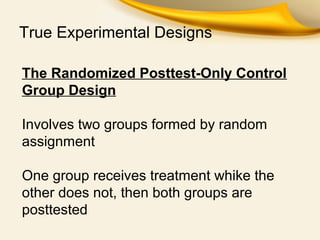 True Experimental Designs
The Randomized Posttest-Only Control
Group Design
Involves two groups formed by random
assignment
One group receives treatment whike the
other does not, then both groups are
posttested
 