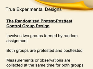 True Experimental Designs
The Randomized Pretest-Posttest
Control Group Design
Involves two groups formed by random
assignment
Both groups are pretested and posttested
Measurements or observations are
collected at the same time for both groups
 