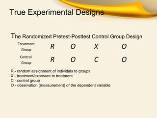 True Experimental Designs
The Randomized Pretest-Posttest Control Group Design
Treatment
Group
R O X O
Control
Group
R O C O
R - random assignment of individals to groups
X - treatment/exposure to treatment
C - control group
O - observation (measurement) of the dependent variable
 