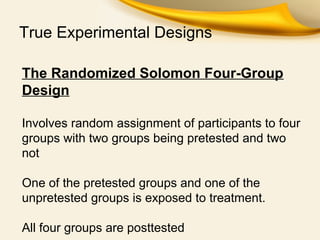 True Experimental Designs
The Randomized Solomon Four-Group
Design
Involves random assignment of participants to four
groups with two groups being pretested and two
not
One of the pretested groups and one of the
unpretested groups is exposed to treatment.
All four groups are posttested
 
