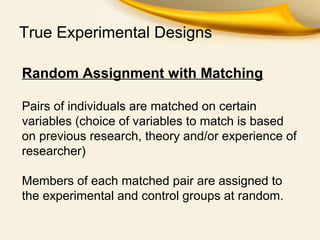 True Experimental Designs
Random Assignment with Matching
Pairs of individuals are matched on certain
variables (choice of variables to match is based
on previous research, theory and/or experience of
researcher)
Members of each matched pair are assigned to
the experimental and control groups at random.
 