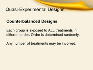 Quasi-Experimental Designs
Counterbalanced Designs
Each group is exposed to ALL treatments in
different order. Order is determined randomly.
Any number of treatments may be involved.
 