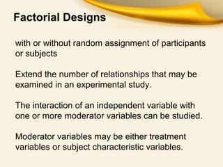 Factorial Designs
with or without random assignment of participants
or subjects
Extend the number of relationships that may be
examined in an experimental study.
The interaction of an independent variable with
one or more moderator variables can be studied.
Moderator variables may be either treatment
variables or subject characteristic variables.
 