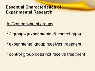 Essential Characteristics of
Experimental Research
A. Comparison of groups
• 2 groups (experimental & control grps)
• experimental group receives treatment
• control group does not receive treatment
 