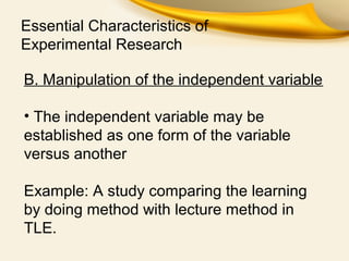 Essential Characteristics of
Experimental Research
B. Manipulation of the independent variable
• The independent variable may be
established as one form of the variable
versus another
Example: A study comparing the learning
by doing method with lecture method in
TLE.
 