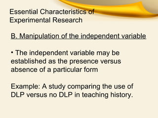 Essential Characteristics of
Experimental Research
B. Manipulation of the independent variable
• The independent variable may be
established as the presence versus
absence of a particular form
Example: A study comparing the use of
DLP versus no DLP in teaching history.
 
