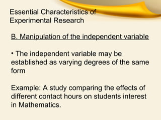 Essential Characteristics of
Experimental Research
B. Manipulation of the independent variable
• The independent variable may be
established as varying degrees of the same
form
Example: A study comparing the effects of
different contact hours on students interest
in Mathematics.
 