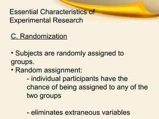 Essential Characteristics of
Experimental Research
C. Randomization
• Subjects are randomly assigned to
groups.
• Random assignment:
- individual participants have the
chance of being assigned to any of the
two groups
- eliminates extraneous variables
 