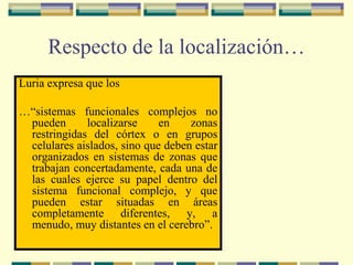 Respecto de la localización…
Luria expresa que los
…“sistemas funcionales complejos no
pueden localizarse en zonas
restringidas del córtex o en grupos
celulares aislados, sino que deben estar
organizados en sistemas de zonas que
trabajan concertadamente, cada una de
las cuales ejerce su papel dentro del
sistema funcional complejo, y que
pueden estar situadas en áreas
completamente diferentes, y, a
menudo, muy distantes en el cerebro”.
 