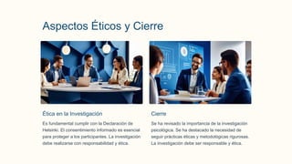 Aspectos Éticos y Cierre
Ética en la Investigación
Es fundamental cumplir con la Declaración de
Helsinki. El consentimiento informado es esencial
para proteger a los participantes. La investigación
debe realizarse con responsabilidad y ética.
Cierre
Se ha revisado la importancia de la investigación
psicológica. Se ha destacado la necesidad de
seguir prácticas éticas y metodológicas rigurosas.
La investigación debe ser responsable y ética.
 