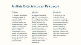Análisis Estadísticos en Psicología
Prueba t
En psicología, la prueba t se
utiliza para comparar las
medias de dos grupos de
participantes en un
experimento. Esta prueba
permite determinar si existe
una diferencia significativa
entre los grupos o si la
diferencia se debe
simplemente al azar. Por
ejemplo, se podría usar una
prueba t para comparar los
puntajes de autoestima entre
un grupo de terapia y un
grupo de control.
ANOVA
El análisis de la varianza
(ANOVA) es fundamental en
la investigación psicológica,
ya que permite comparar las
medias de más de dos
grupos. Esto es útil cuando
se quiere examinar el efecto
de múltiples variables
independientes sobre una
variable dependiente. Por
ejemplo, un estudio podría
usar ANOVA para ver cómo
difieren los niveles de
ansiedad entre grupos con
diferentes tratamientos
terapéuticos.
Correlación
La correlación es una
herramienta clave en
psicología para explorar la
relación entre variables. Esto
permite a los investigadores
determinar si existe una
asociación lineal entre
fenómenos psicológicos,
como la autoestima y el
rendimiento académico. La
fuerza de la correlación indica
qué tan estrecha es esta
relación.
 
