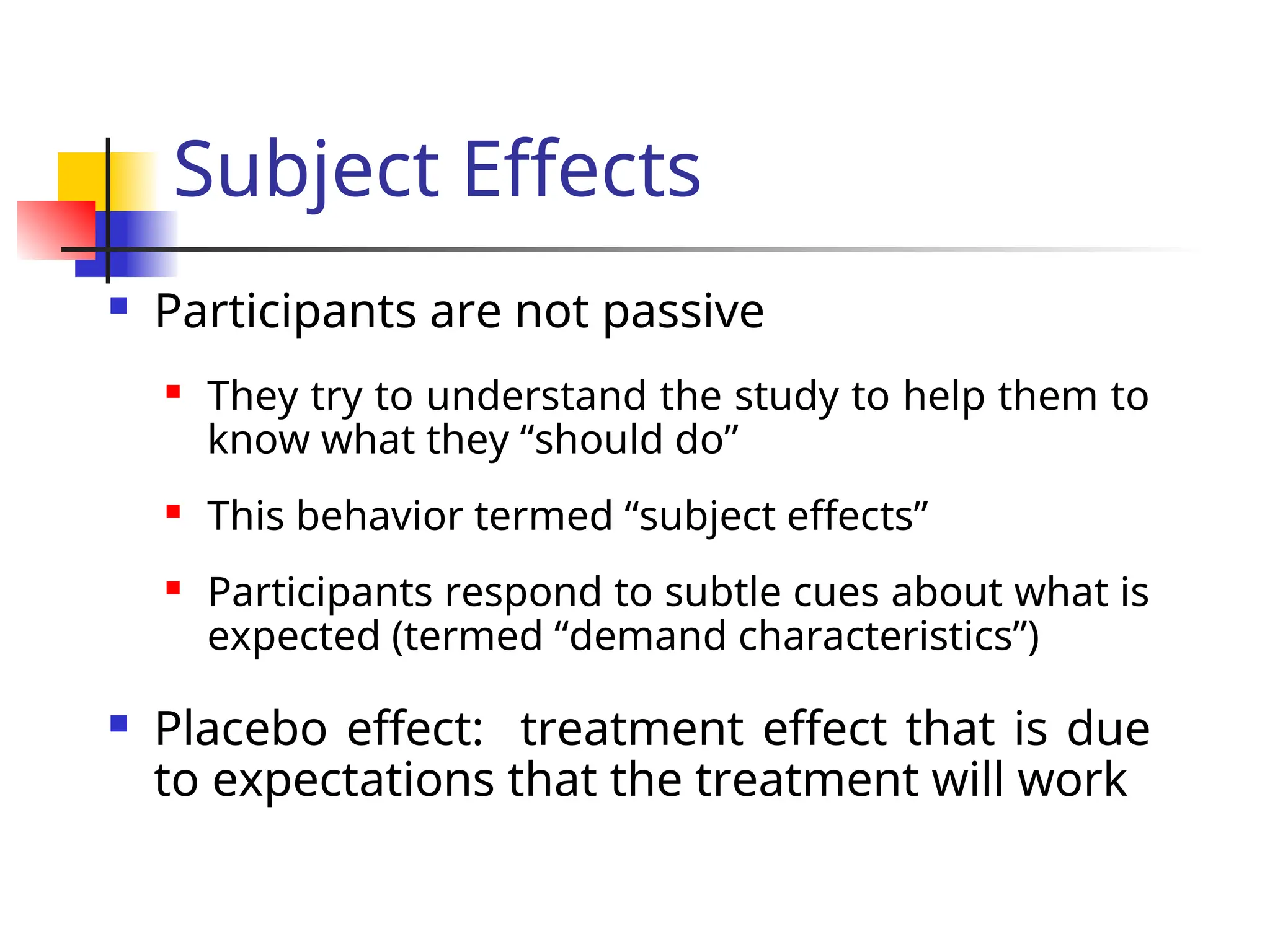 Subject Effects
 Participants are not passive
 They try to understand the study to help them to
know what they “should do”
 This behavior termed “subject effects”
 Participants respond to subtle cues about what is
expected (termed “demand characteristics”)
 Placebo effect: treatment effect that is due
to expectations that the treatment will work
 