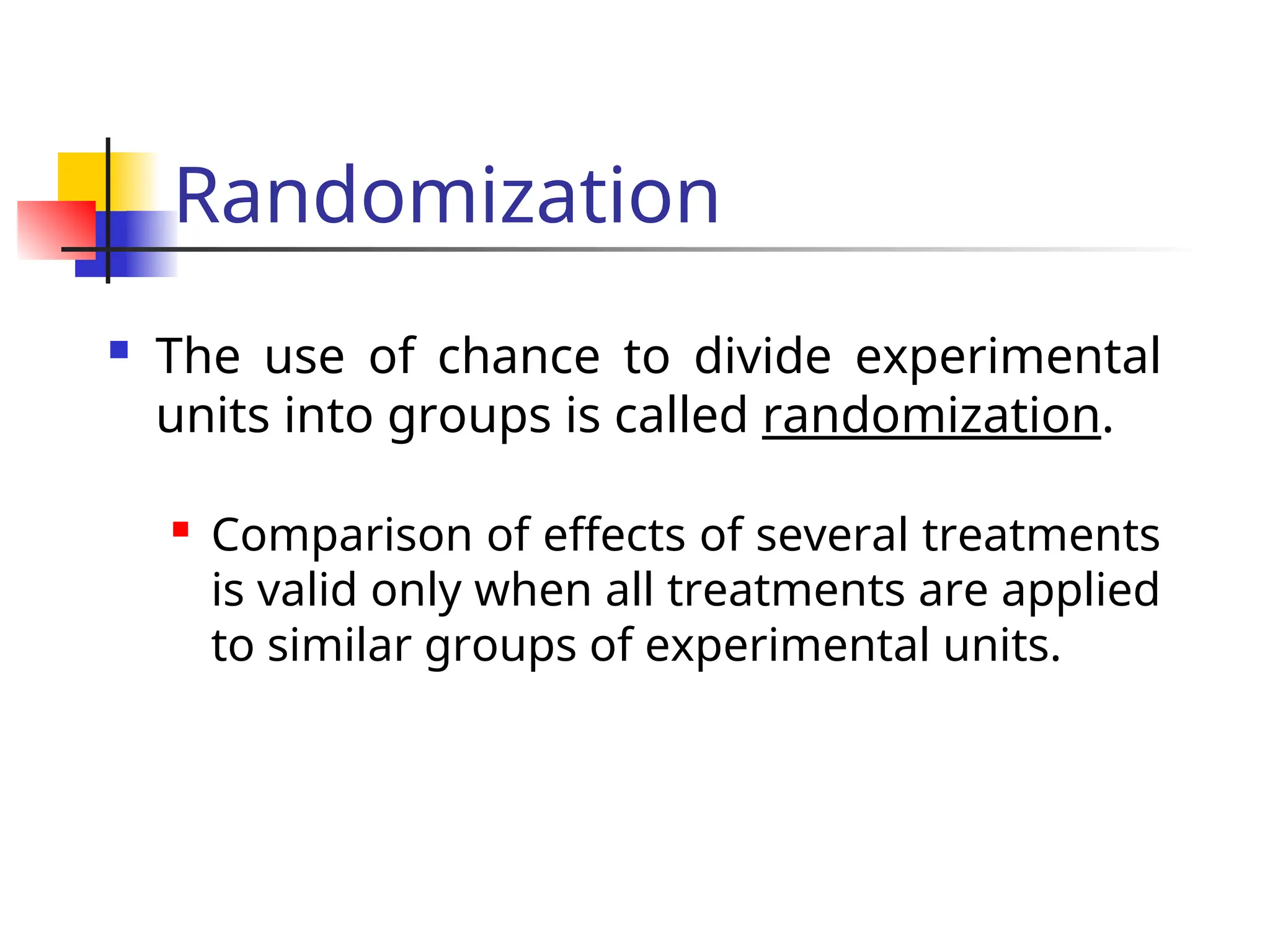 Randomization
 The use of chance to divide experimental
units into groups is called randomization.
 Comparison of effects of several treatments
is valid only when all treatments are applied
to similar groups of experimental units.
 