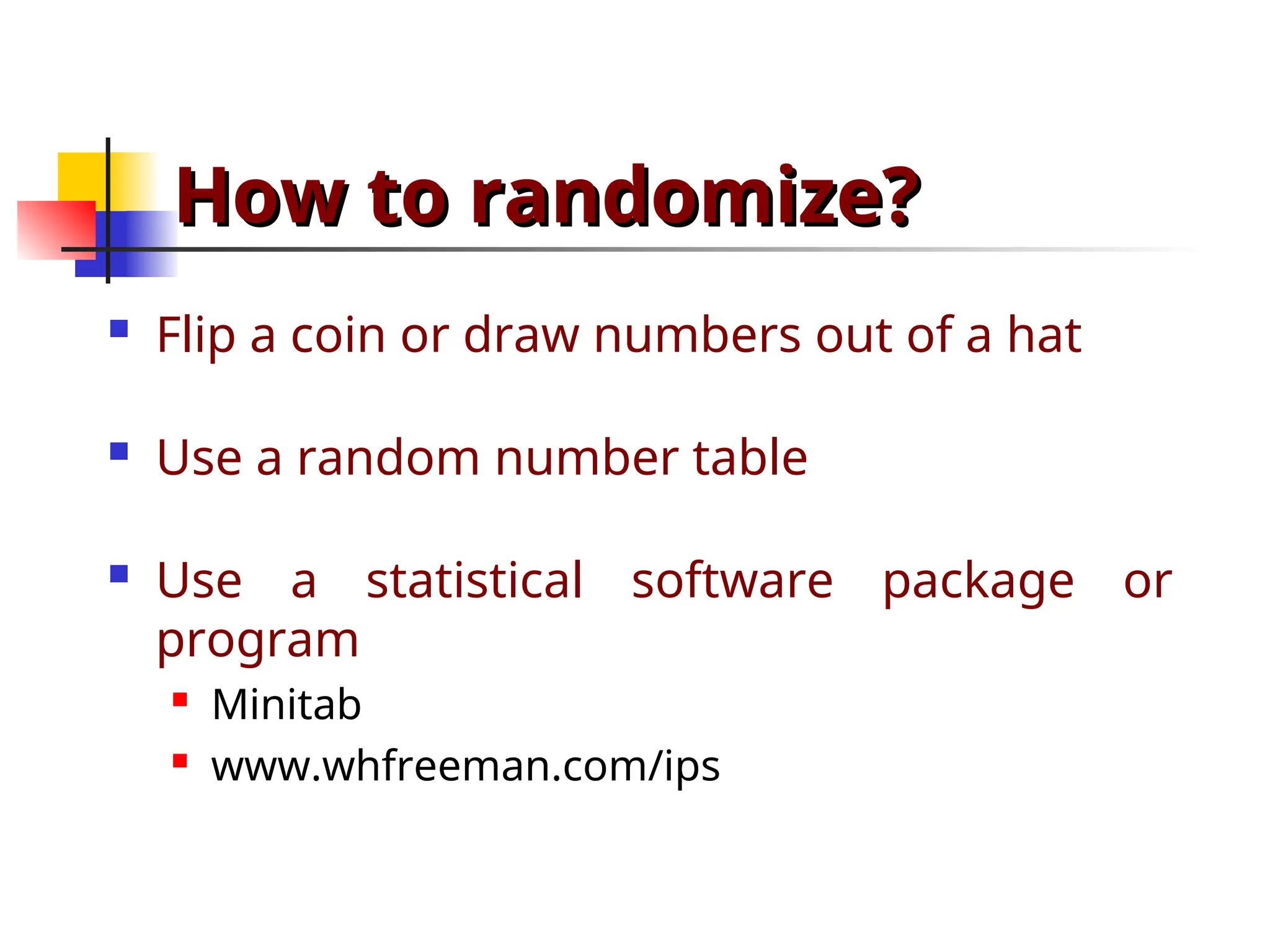 How to randomize?
How to randomize?
 Flip a coin or draw numbers out of a hat
 Use a random number table
 Use a statistical software package or
program
 Minitab
 www.whfreeman.com/ips
 