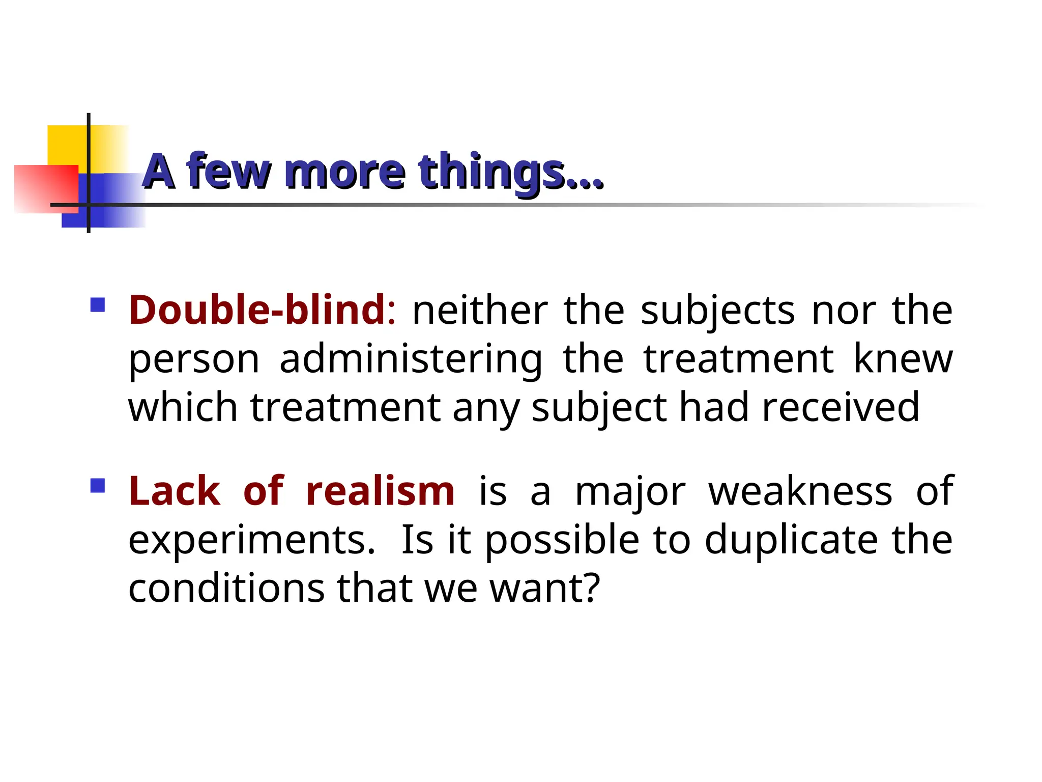 A few more things…
A few more things…
 Double-blind: neither the subjects nor the
person administering the treatment knew
which treatment any subject had received
 Lack of realism is a major weakness of
experiments. Is it possible to duplicate the
conditions that we want?
 