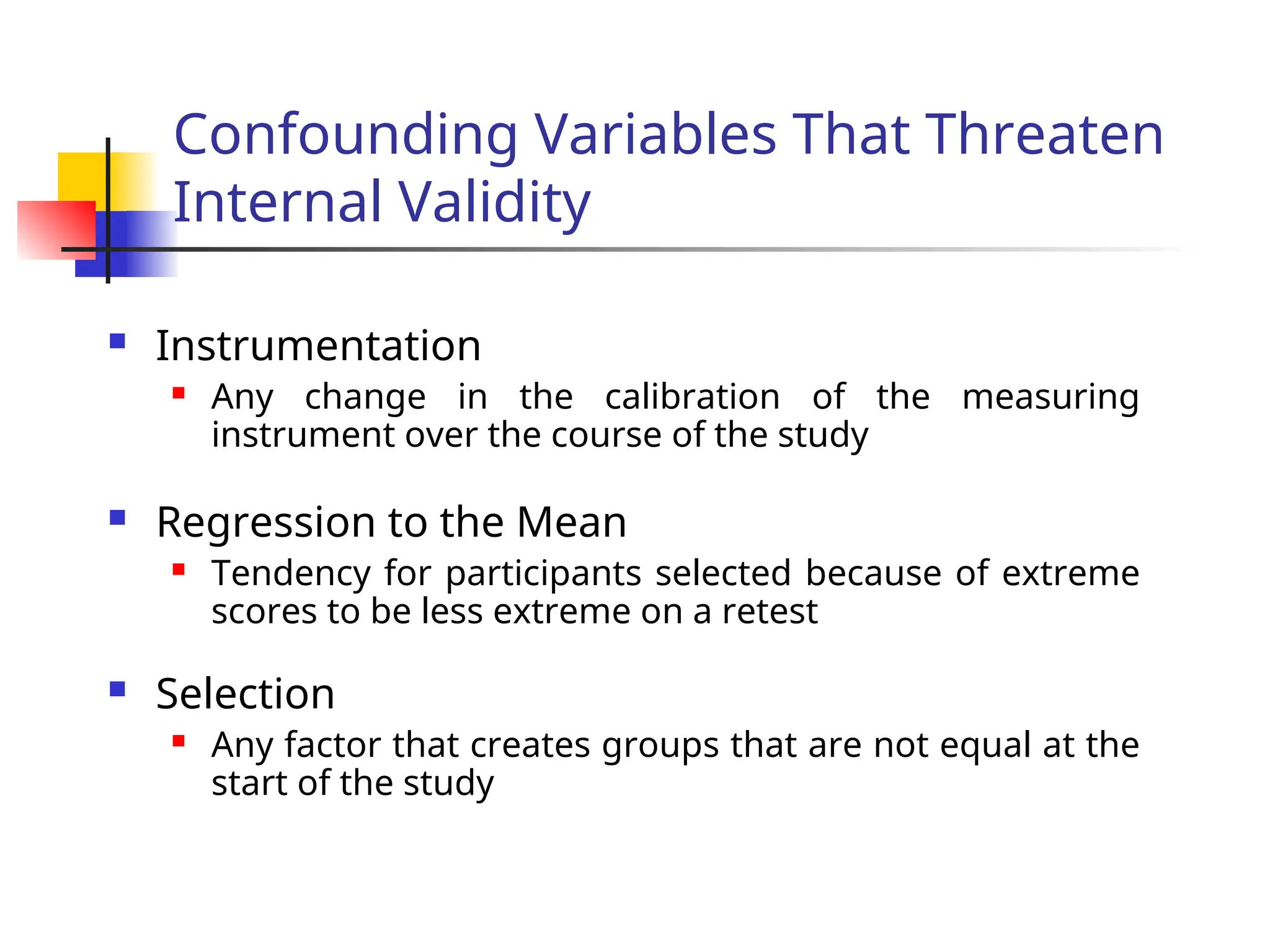 Confounding Variables That Threaten
Internal Validity
 Instrumentation
 Any change in the calibration of the measuring
instrument over the course of the study
 Regression to the Mean
 Tendency for participants selected because of extreme
scores to be less extreme on a retest
 Selection
 Any factor that creates groups that are not equal at the
start of the study
 
